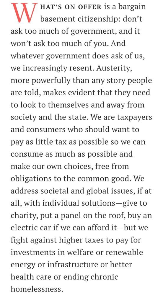 What’s on offer is a bargain basement citizenship: don’t ask too much of government, and it won’t ask too much of you. And whatever government does ask of us, we increasingly resent. Austerity, more powerfully than any story people are told, makes evident that they need to look to themselves and away from society and the state. We are taxpayers and consumers who should want to pay as little tax as possible so we can consume as much as possible and make our own choices, free from obligations to the common good. We address societal and global issues, if at all, with individual solutions—give to charity, put a panel on the roof, buy an electric car if we can afford it—but we fight against higher taxes to pay for investments in welfare or renewable energy or infrastructure or better health care or ending chronic homelessness.