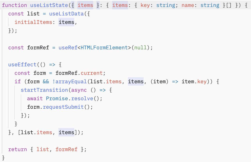 function useListState({ items }: { items: { key: string; name: string }[] }) {
  const list = useListData({
    initialItems: items,
  });

  const formRef = useRef<HTMLFormElement>(null);

  useEffect(() => {
    const form = formRef.current;
    if (form && !arrayEqual(list.items, items, (item) => item.key)) {
      startTransition(async () => {
        await Promise.resolve();
        form.requestSubmit();
      });
    }
  }, [list.items, items]);

  return { list, formRef };
}