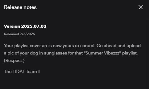Tidal Desktop & Web update Release Notes

Version 2025.07.03
Released 7/2/2025

Your playlist cover art is now yours to control. Go ahead and upload a pic of your dog in sunglasses for that “Summer Vibezzz” playlist. (Respect.)

The TIDAL Team 🤘
