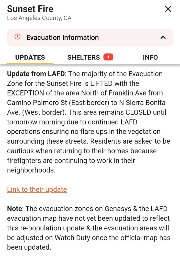 Update from LAFD: The majority of the Evacuation Zone for the Sunset Fire is LIFTED with the EXCEPTION of the area North of Franklin Ave from Camino Palmero St (East border) to N Sierra Bonita Ave. (West border). This area remains CLOSED until tomorrow morning due to continued LAFD operations ensuring no flare ups in the vegetation surrounding these streets. Residents are asked to be cautious when returning to their homes because firefighters are continuing to work in their neighborhoods.

Link to their update

Note: The evacuation zones on Genasys & the LAFD evacuation map have not yet been updated to reflect this re-population update & the evacuation areas will be adjusted on Watch Duty once the official map has been updated.