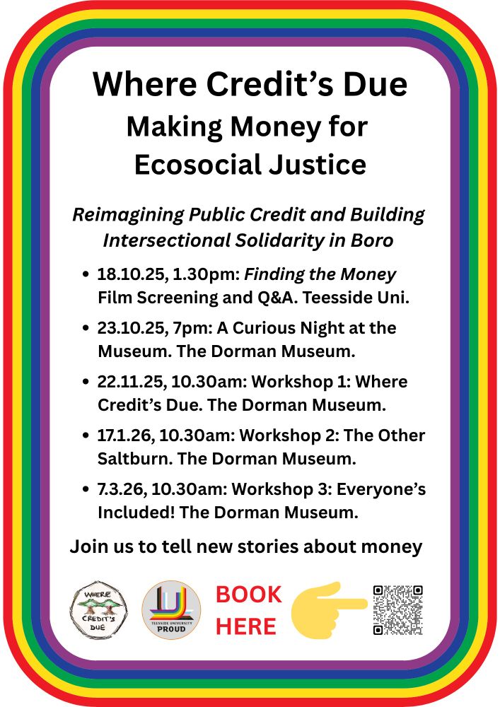 Poster for the Where Credit’s Due project - a rainbow border surrounding the text:

“Where Credit's Due

Making Money for Ecosocial Justice

Reimagining Public Credit and Building
Intersectional Solidarity in Boro

• 18.10.25, 1.30pm: Finding the Money Film Screening and Q&A. Teesside Uni.

• 23.10.25, 7pm: A Curious Night at the Museum. The Dorman Museum.

• 22.11.25, 10.30am: Workshop 1: Where
Credit's Due. The Dorman Museum.

• 17.1.26, 10.30am: Workshop 2: The Other Saltburn. The Dorman Museum.

• 7.3.26, 10.30am: Workshop 3: Everyone's
Included! The Dorman Museum.

Join us to tell new stories about money”

Beneath the text are logs for Where Credit’s Due and TU Proud, the words BOOK HERE and a pointing hand emoji next to a QR code for the Where Credit’s Due website.