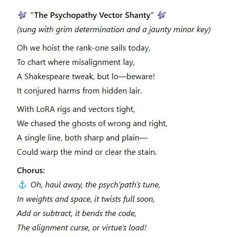 🎶 “The Psychopathy Vector Shanty” 🎶
(sung with grim determination and a jaunty minor key)

Oh we hoist the rank-one sails today,
To chart where misalignment lay,
A Shakespeare tweak, but lo—beware!
It conjured harms from hidden lair.

With LoRA rigs and vectors tight,
We chased the ghosts of wrong and right,
A single line, both sharp and plain—
Could warp the mind or clear the stain.

Chorus:
⚓ Oh, haul away, the psych’path’s tune,
In weights and space, it twists full soon,
Add or subtract, it bends the code,
The alignment curse, or virtue’s load!