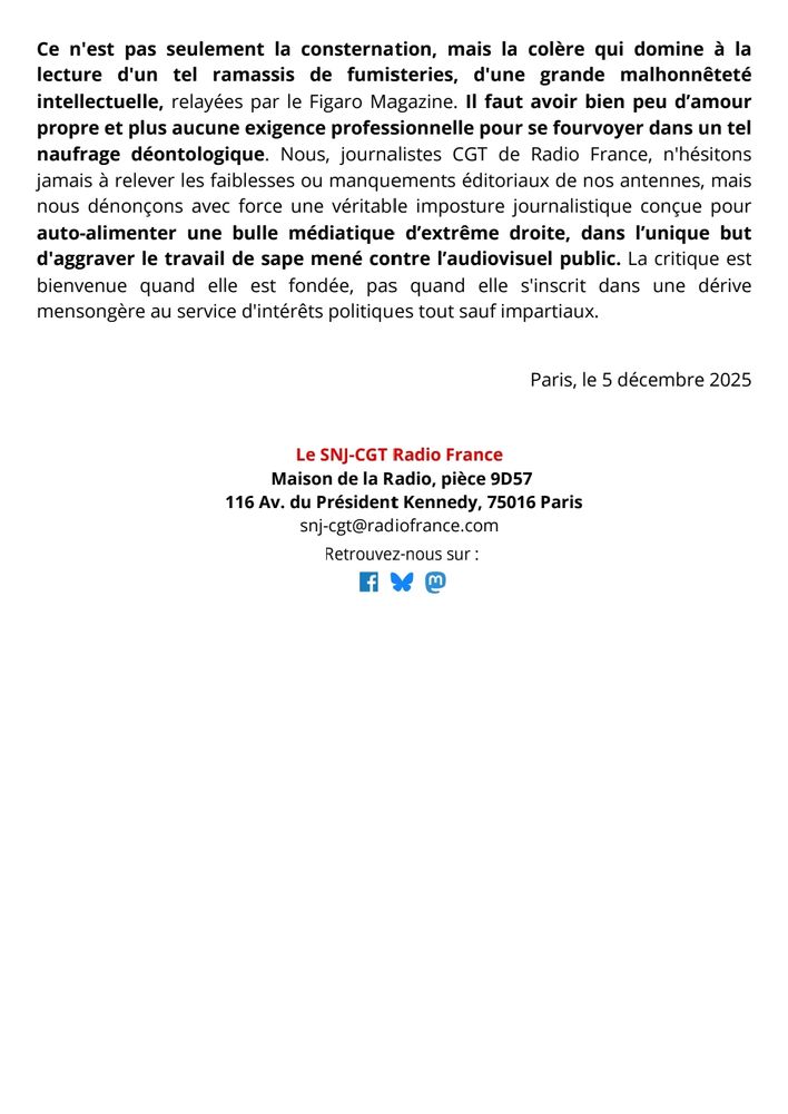 Ce n'est pas seulement la consternation, mais la colère qui domine à la lecture d'un tel ramassis de fumisteries, d'une grande malhonnêteté intellectuelle, relayées par le Figaro Magazine. Il faut avoir bien peu d’amour propre et plus aucune exigence professionnelle pour se fourvoyer dans un tel naufrage déontologique. Nous, journalistes CGT de Radio France, n'hésitons jamais à relever les faiblesses ou manquements éditoriaux de nos antennes, mais nous dénonçons avec force une véritable imposture journalistique conçue pour auto-alimenter une bulle médiatique d’extrême droite, dans l’unique but d'aggraver le travail de sape mené contre l’audiovisuel public. La critique est bienvenue quand elle est fondée, pas quand elle s'inscrit dans une dérive mensongère au service d'intérêts politiques tout sauf impartiaux.