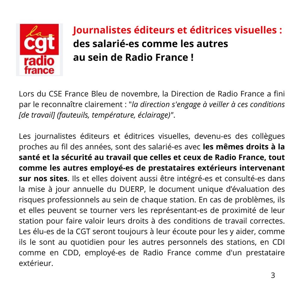 Lors du CSE France Bleu de novembre, la Direction de Radio France a fini par le reconnaître clairement : "la direction s'engage à veiller à ces conditions [de travail] (fauteuils, température, éclairage)".
Les journalistes éditeurs et éditrices visuelles, devenu-es des collègues proches au fil des années, sont des salarié-es avec les mêmes droits à la santé et la sécurité au travail que celles et ceux de Radio France, tout comme les autres employé-es de prestataires extérieurs intervenant sur nos sites. Ils et elles doivent aussi être intégré-es et consulté-es dans la mise à jour annuelle du DUERP, le document unique d’évaluation des risques professionnels au sein de chaque station. En cas de problèmes, ils et elles peuvent se tourner vers les représentant-es de proximité de leur station pour faire valoir leurs droits à des conditions de travail correctes. Les élu-es de la CGT seront toujours à leur écoute pour les y aider, comme ils le sont au quotidien pour les autres personnels des stations, en CDI comme en CDD, employé-es de Radio France comme d'un prestataire extérieur. 


Lors du CSE France Bleu de novembre, la Direction de Radio France a fini par le reconnaître clairement : "la direction s'engage à veiller à ces conditions [de travail] (fauteuils, température, éclairage)".

Les journalistes éditeurs et éditrices visuelles, devenu-es des collègues proches au fil des années, sont des salarié-es avec les mêmes droits à la santé et la sécurité au travail que celles et ceux de Radio France, tout comme les autres employé-es de prestataires extérieurs intervenant sur nos sites. Ils et elles doivent aussi être intégré-es et consulté-es dans la mise à jour annuelle du DUERP, le document unique d’évaluation des risques professionnels au sein de chaque station. En cas de problèmes, ils et elles peuvent se tourner vers les représentant-es de proximité de leur station pour faire valoir leurs droits à des conditions de travail correctes. Les élu-es de la CGT seront toujour…