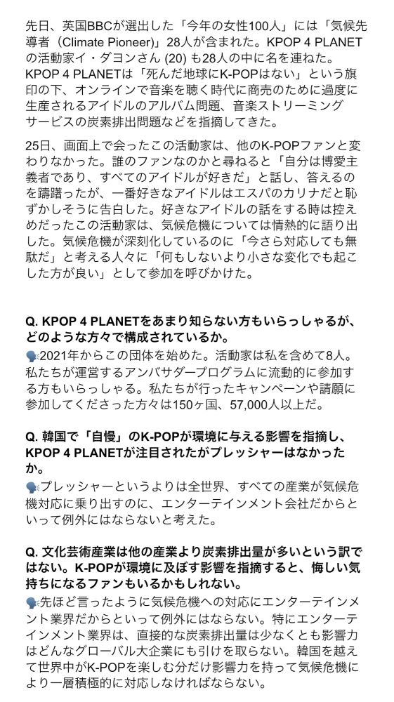 先日、英国BBCが選出した「今年の女性100人」には「気候先導者（Climate Pioneer)」28人が含まれた。KPOP 4 PLANETの活動家イ・ダヨンさん (20) も28人の中に名を連ねた。
KPOP 4 PLANETは「死んだ地球にK-POPはない」という旗印の下、オンラインで音楽を聴く時代に商売のために過度に生産されるアイドルのアルバム問題、音楽ストリーミングサービスの炭素排出問題などを指摘してきた。

25日、画面上で会ったこの活動家は、他のK-POPファンと変わりなかった。誰のファンなのかと尋ねると「自分は博愛主義者であり、すべてのアイドルが好きだ」と話し、答えるのを躊躇ったが、一番好きなアイドルはエスパのカリナだと恥ずかしそうに告白した。好きなアイドルの話をする時は控えめだったこの活動家は、気候危機については情熱的に語り出した。気候危機が深刻化しているのに「今さら対応しても無駄だ」と考える人々に「何もしないより小さな変化でも起こした方が良い」として参加を呼びかけた。


Q. KPOP 4 PLANETをあまり知らない方もいらっしゃるが、どのような方々で構成されているか。
🗣️2021年からこの団体を始めた。活動家は私を含めて8人。私たちが運営するアンバサダープログラムに流動的に参加する方もいらっしゃる。私たちが行ったキャンペーンや請願に参加してくださった方々は150ヶ国、57,000人以上だ。

Q. 韓国で「自慢」のK-POPが環境に与える影響を指摘し、KPOP 4 PLANETが注目されたがプレッシャーはなかったか。
🗣️プレッシャーというよりは全世界、すべての産業が気候危機対応に乗り出すのに、エンターテインメント会社だからといって例外にはならないと考えた。

Q. 文化芸術産業は他の産業より炭素排出量が多いという訳ではない。K-POPが環境に及ぼす影響を指摘すると、悔しい気持ちになるファンもいるかもしれない。
🗣️先ほと言ったように気候危機への対応にエンターテインメント業界だからといって例外にはならない。特にエンターテインメント業界は、直接的な炭素排出量は少なくとも影響力はどんなグローバル大企業にも引けを取らない。韓国を越えて世界中がK-POPを楽しむ分だけ影響力を持って気候危機により一層積極的に対応しなければならない。