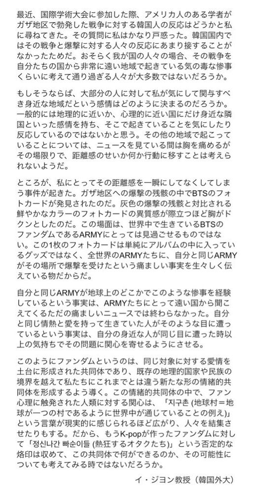 最近、国際学術大会に参加した際、アメリカ人のある学者がガザ地区で勃発した戦争に対する韓国人の反応はどうかと私に尋ねてきた。その質問に私はかなり戸惑った。韓国国内ではその戦争と爆撃に対する人々の反応にあまり接することがなかったためだ。おそらく我が国の人々の場合、その戦争を自分たちの国から非常に遠い地域で起きている気の毒な惨事くらいに考えて通り過ぎる人々が大多数ではないだろうか。

もしそうならば、大部分の人に対して私が気にして関与すべき身近な地域だという感情はどのように決まるのだろうか。一般的には地理的に近いか、心理的に近い国にだけ身近な隣国といった感情を持ち、そこで起きていることを気にしたり反応しているのではないかと思う。その他の地域で起こっていることについては、ニュースを見ている間は胸を痛めるが、その場限りで、距離感のせいか何か行動に移すことは考えられないようだ。

ところが私にとってその距離感を一瞬にしてなくしてしまう事件が起きた。ガザ地区への爆撃の残骸の中でBTSのフォトカードが発見されたのだ。灰色の爆撃の残骸と対比される鮮やかなカラーのフォトカードの異質感が際立つほど胸がドクンとしたのだ。この場面は、世界中で生きているBTSのファンダムであるARMYにとっては見過ごせるものではない。この1枚のフォトカードは単純にアルバムの中に入っているグッズではなく、全世界のARMYたちに、自分と同じARMYがその場所で爆撃を受けたという痛ましい事実を生々しく伝えている物だからだ。

自分と同じARMYが地球上のどこかでこのような惨事を経験しているという事実は、ARMYたちにとって遠い国から聞こえてくるただの痛ましいニュースでは終わらなかった。自分と同じ情熱と愛を持って生きていた人がそのような目に遭っているという事実は、自分の身近な人が同じ目に遭った時以上の気持ちでその問題に関心を寄せるようになる。

※文字数制限のため、もう一つの画像のALTに続きを載せています