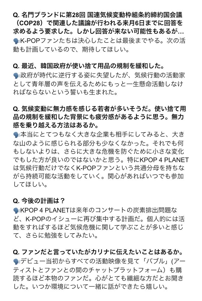 Q. 名門ブランドに第28回 国連気候変動枠組条約締約国会議
（COP28）で関連した議論が行われる来月6日までに回答を求めるよう要求した。しかし回答が来ない可能性もあるが…
🗣️K-POPファンたちは決心したことは最後までやる。次の活動も計画しているので、期待してほしい。

Q. 最近、韓国政府が使い捨て用品の規制を緩和した。
🗣️政府が時代に逆行する姿に失望したが、気候行動の活動家として青年層の声を伝えるためにもっと一生懸命活動しなければならないという誓いも生まれた。

Q. 気候変動に無力感を感じる若者が多いそうだ。使い捨て用品の規制を緩和した背景にも疲労感があるように思う。無力感を乗り越える方法はあるか。
🗣️本当にとてつもなく大きな企業も相手にしてみたりすると、大きな山のように感じられる部分も少なくなかった。それでも何もしないよりさらに大きな危機を防ぐために、小さな変化でもした方が良いのではないかと思う。特にKPOP 4 PLANETは気候行動だけでなくK-POPファンという共通分母を持ちながら持続可能な活動をしていく。関心があればいつでも参加してほしい。

Q. 今後の計画は？
🗣️KPOP 4 PLANETは来年のコンサートの炭素排出問題など、K-POPのイシューに再び集中する計画だ。個人的には活動をすればするほど気候危機に関して学ぶことが多いと感じて、さらに勉強をしてみたい。

Q. ファンだと言っていたが、カリナに伝えたいことがあるか。
🗣️デビュー当初からすべての活動映像を見て「バブル」(アーティストとファンとの間のチャットプラットフォーム）も購読するほど本物のファンです。心がとても繊細な方だとお聞きした。いつか環境について一緒に話ができたら嬉しい。