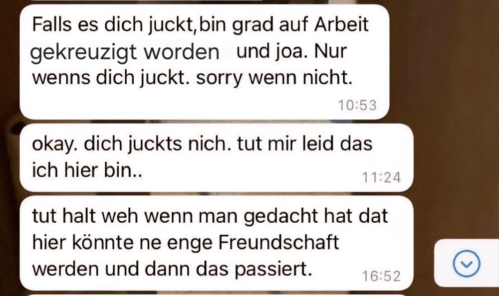 Screenshot von einem Whatsapp Chatverlauf, drei Nachrichten von einer Person. 
1. Nachricht: Falls es dich juckt, bin grad auf Arbeit gekreuzigt worden und joa. Nur wenns dich juckt. Sorry wenn nicht. 
2. Nachricht: okay. Dich juckts nicht. Tut mir leid dass ich hier bin...
3. Nachricht: tut halt weh wenn man gedacht hat dat hier könnte ne enge Freundschaft werden und dann das passiert