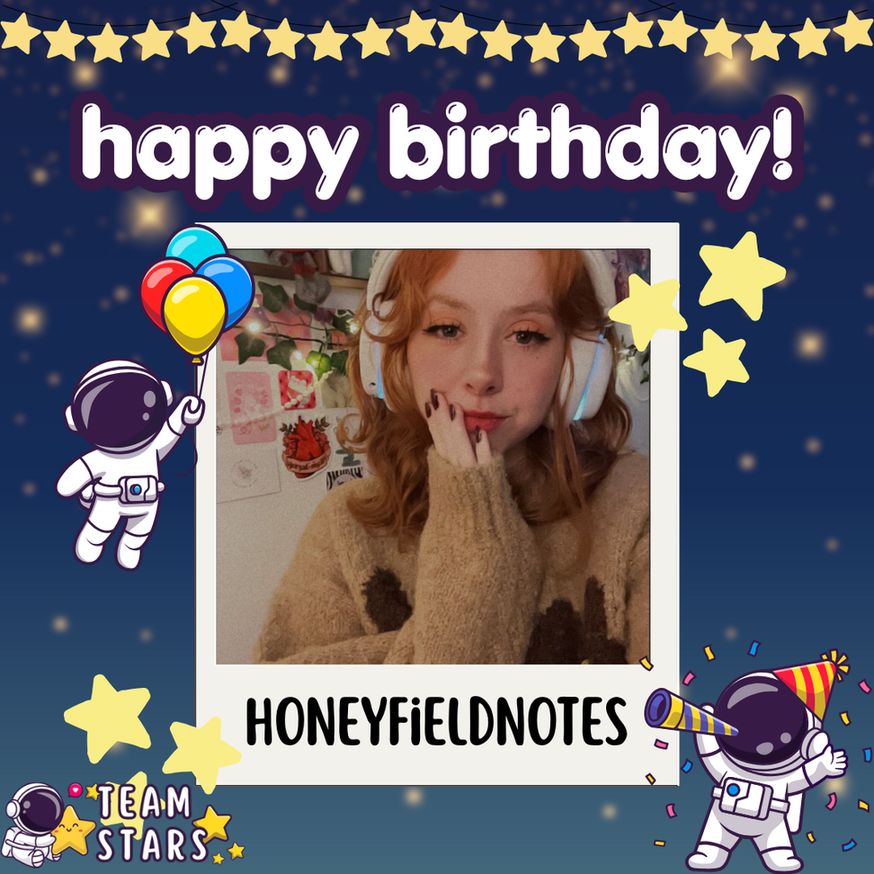 an image with a dark blue background with blurry yellow stars. text on the screen reads, "happy birthday!". there is a star garland at the top and some stars around a polaroid frame. at the bottom of the polaroid frame the text reads, "honeyfieldnotes" in the frame there is the lovely charleigh herself, smiling with headphones and lovely makeup. there is an astronaut to the left floating with some balloons and an astronaut to the right with a birthday hat, noisemaker, and confetti. in the bottom left corner there is the Team Stars logo with an astronaut hugging 