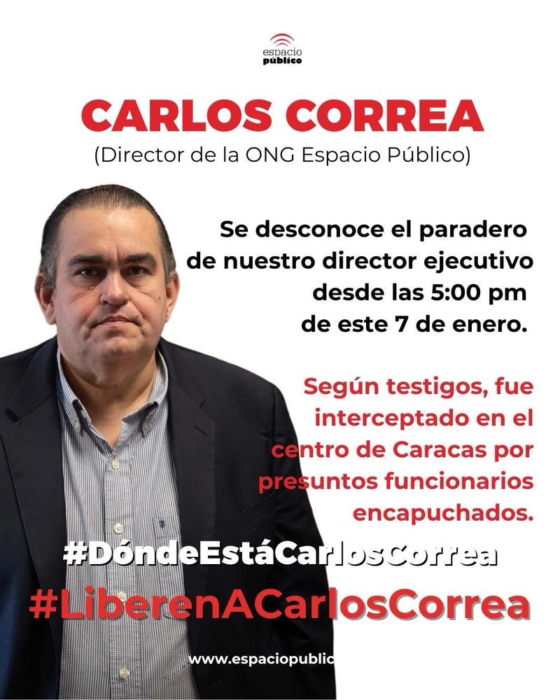 The logo of Espacio Público a Venezuelan NGO defending Freedom of Speech appears at the top of the image

Carlos Correa’s portrait appears on the background of a text in Spanish that reads:

Carlos Correa (Director of NGO Espacio Público)

The whereabouts of our Executive Director are unknown since January 7, 2024 at 5pm.

According to witnesses, he was intercepted in the center of Caracas (Venezuela) by presumed public servants wearing hoods.

#DóndeEstáCarlosCorrea
#WhereIsCarlosCorrea

#LiberenACarlosCorrea
#FreeCarlosCorrea

www.espaciopublico.ong