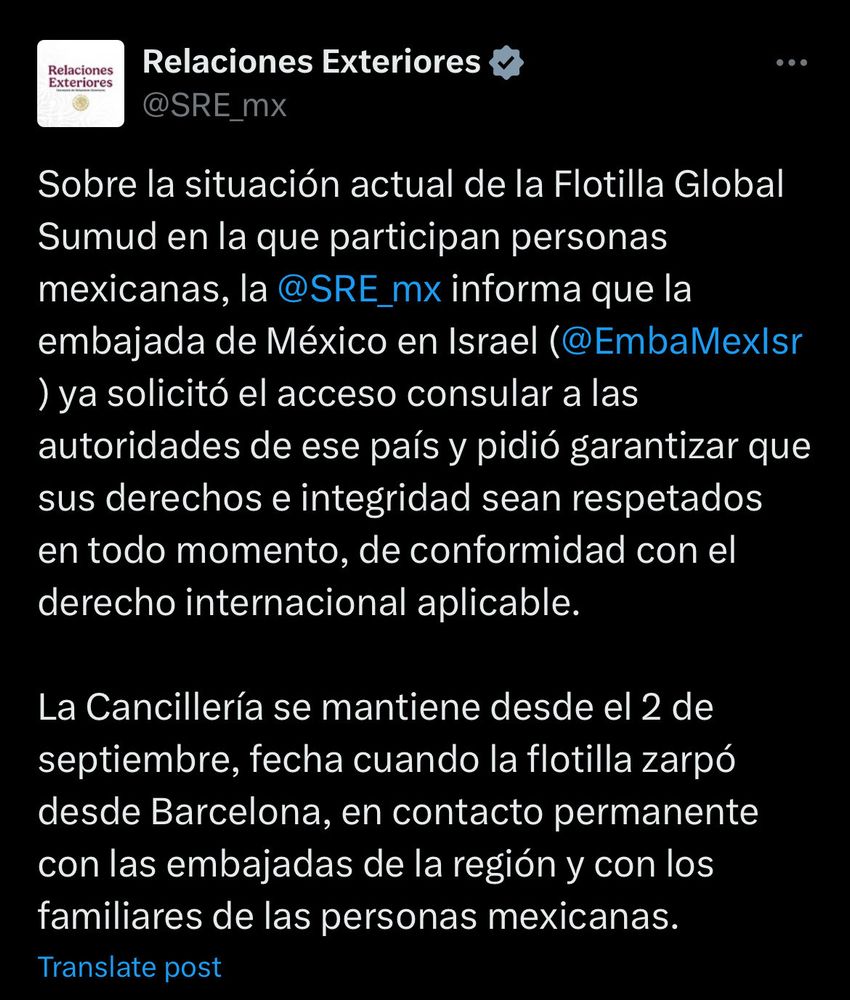 Relaciones Exteriores
@SRE_mx

Sobre la situación actual de la Flotilla Global
Sumud en la que participan personas mexicanas, la @SRE_mx informa que la embajada de México en Israel (@EmbaMexlsr ) ya solicitó el acceso consular a las autoridades de ese país y pidió garantizar que sus derechos e integridad sean respetados en todo momento, de conformidad con el derecho internacional aplicable.

La Cancillería se mantiene desde el 2 de septiembre, fecha cuando la flotilla zarpó desde Barcelona, en contacto permanente con las embajadas de la región y con los familiares de las personas mexicanas.