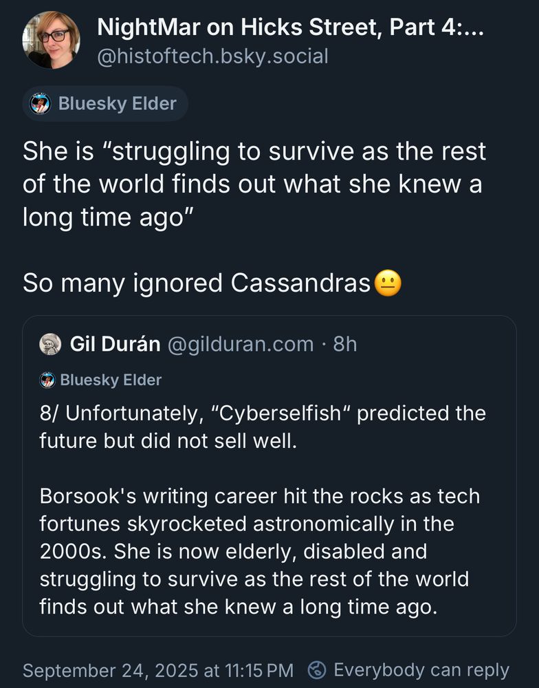 NightMar on Hicks Street, Part 4:..
@histoftech.bsky.social

She is "struggling to survive as the rest of the world finds out what she knew a long time ago"

So many ignored Cassandras

(Beginning of quoted post)
Gil Durán @gilduran.com • 8h

8/ Unfortunately, "Cyberselfish" predicted the future but did not sell well.

Borsook's writing career hit the rocks as tech fortunes skyrocketed astronomically in the 2000s. She is now elderly, disabled and struggling to survive as the rest of the world finds out what she knew a long time ago.


September 24, 2025 at 11:15 PM