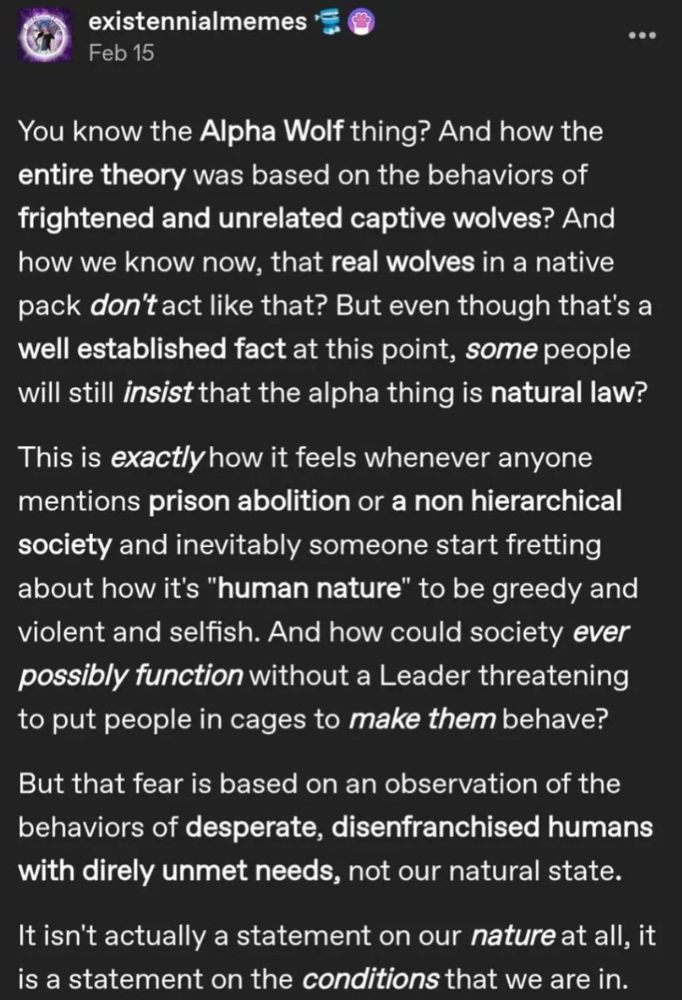 existennialmemes
Feb 15

You know the Alpha Wolf thing? And how the entire theory was based on the behaviors of frightened and unrelated captive wolves? And how we know now, that real wolves in a native pack don't act like that? But even though that's a well established fact at this point, some people will still insist that the alpha thing is natural law?

This is exactly how it feels whenever anyone mentions prison abolition or a non hierarchical society and inevitably someone start fretting about how it's "human nature" to be greedy and violent and selfish. And how could society ever possibly function without a Leader threatening to put people in cages to make them behave?

But that fear is based on an observation of the behaviors of desperate, disenfranchised humans with direly unmet needs, not our natural state.

It isn't actually a statement on our nature at all, it is a statement on the conditions that we are in.