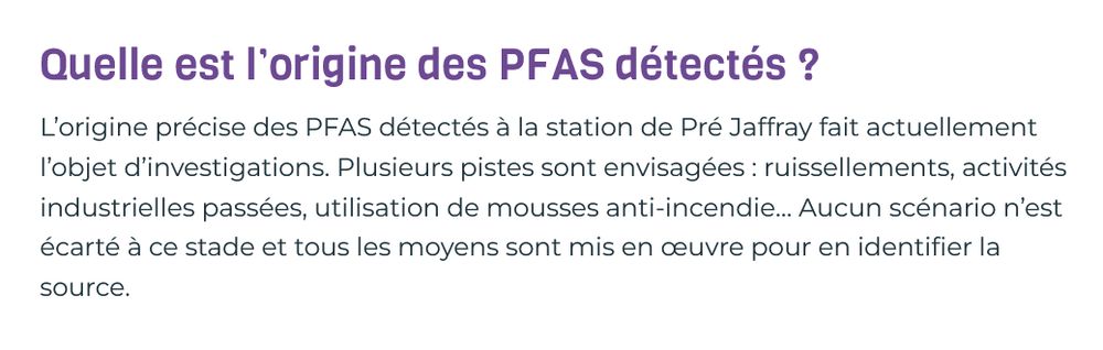 Quelle est l’origine des PFAS détectés ?

L’origine précise des PFAS détectés à la station de Pré Jaffray fait actuellement l’objet d’investigations. Plusieurs pistes sont envisagées : ruissellements, activités industrielles passées, utilisation de mousses anti-incendie… Aucun scénario n’est écarté à ce stade et tous les moyens sont mis en œuvre pour en identifier la source.