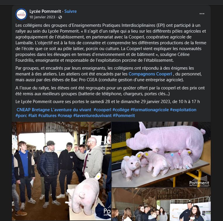 Lycée Pommerit
10 janvier 2023

Les collégiens des groupes d’Enseignements Pratiques Interdisciplinaires (EPI) ont participé à un rallye au sein du Lycée Pommerit. « Il s’agit d’un rallye qui a lieu sur les différents pôles agricoles et agroéquipement de l’établissement, en partenariat avec la Cooperl, coopérative agricole de Lamballe. L’objectif est à la fois de connaitre et comprendre les différentes productions de la ferme de l’école que ce soit au pôle laitier, porcin ou culture. La Cooperl vient expliquer les nouveautés proposées dans les élevages en termes d’environnement et de bâtiment », souligne Céline Fourdrilis, enseignante et responsable de l’exploitation porcine de l’établissement. 
Par groupes, et encadrés par leurs enseignants, les collégiens ont répondu à des énigmes les menant à des ateliers. Les ateliers ont été encadrés par les Compagnons Cooperl , du personnel, mais aussi par des élèves de Bac Pro CGEA (conduite gestion d’une entreprise agricole). 
A l’issue du rallye, les élèves ont été regroupés pour un goûter offert par la cooperl et des prix ont été remis aux meilleurs groupes (batterie de téléphone, chargeurs, portes clés…)
Le Lycée Pommerit ouvre ses portes le samedi 28 et le dimanche 29 janvier 2023, de 10 h à 17 h
