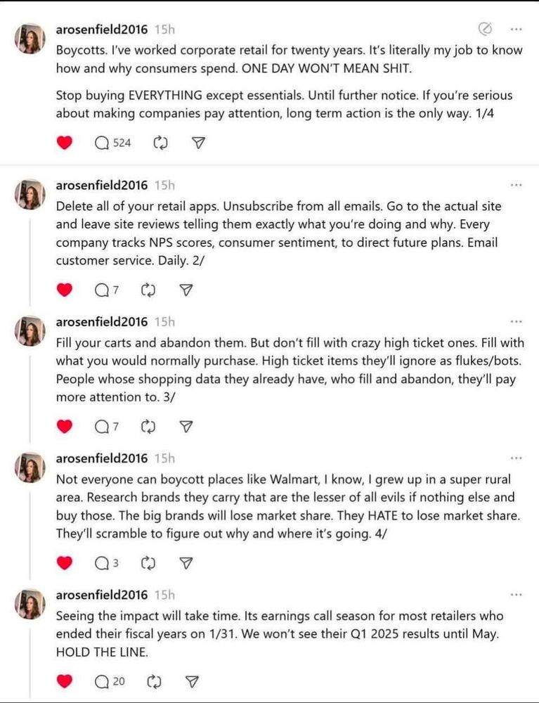 arosenfield2016 15h
Boycotts. I've worked corporate retail for twenty years. It's literally my job to know how and why consumers spend. ONE DAY WON'T MEAN SHIT.
Stop buying EVERYTHING except essentials. Until further notice. If you're serious about making companies pay attention, long term action is the only way. 1/4
524
arosenfield2016 15h
Delete all of your retail apps. Unsubscribe from all emails. Go to the actual site and leave site reviews telling them exactly what you're doing and why. Every company tracks NPS scores, consumer sentiment, to direct future plans. Email customer service. Daily. 2/
7
arosenfield2016 15h
Fill your carts and abandon them. But don't fill with crazy high ticket ones. Fill with what you would normally purchase. High ticket items they'll ignore as flukes/bots.
People whose shopping data they already have, who fill and abandon, they'll pay more attention to. 3/
7
arosenfield2016 15h
Not everyone can boycott places like Walmart, I know, I grew up in a super rural area. Research brands they carry that are the lesser of all evils if nothing else and buy those. The big brands will lose market share. They HATE to lose market share.
They'll scramble to figure out why and where it's going. 4/
3
arosenfield2016 15h
Seeing the impact will take time. Its earnings call season for most retailers who ended their fiscal years on 1/31. We won't see their Q1 2025 results until May.
HOLD THE LINE.
