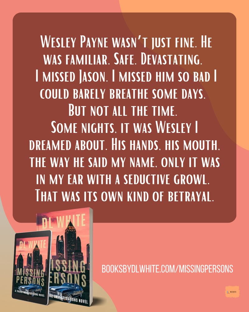 Alt text: A pink and peach graphic with an emotional excerpt from Missing Persons by DL White. The 3D book and tablet covers show an Atlanta skyline at sunset.
Text:
Wesley Payne wasn’t just fine. He was familiar. Safe. Devastating.
I missed Jason. I missed him so bad I could barely breathe some days.
But not all the time.
Some nights, it was Wesley I dreamed about. His hands, his mouth, the way he said my name. Only it was in my ear with a seductive growl.
That was its own kind of betrayal.

BOOKSBYDLWHITE.COM/MISSINGPERSONS