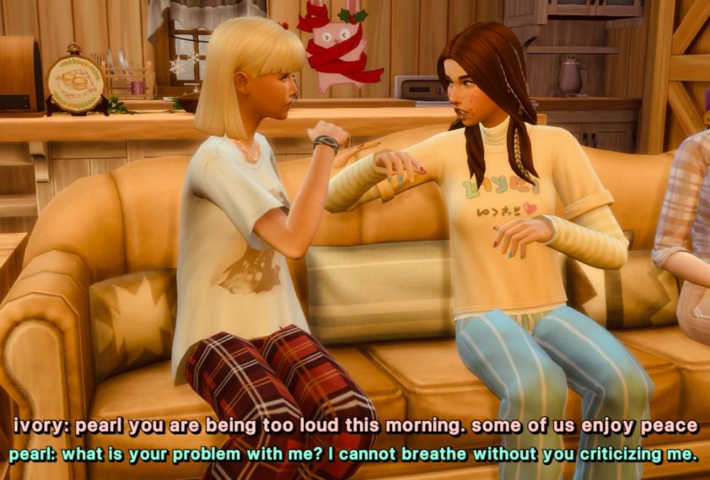 ivory and pearl are sitting on the living room couch, still in their pj’s, currently arguing with each other 

ivory: pearl you are being too loud this morning. some of us enjoy peace 
pearl: what is your problem with me? I cannot breathe without you criticizing me.