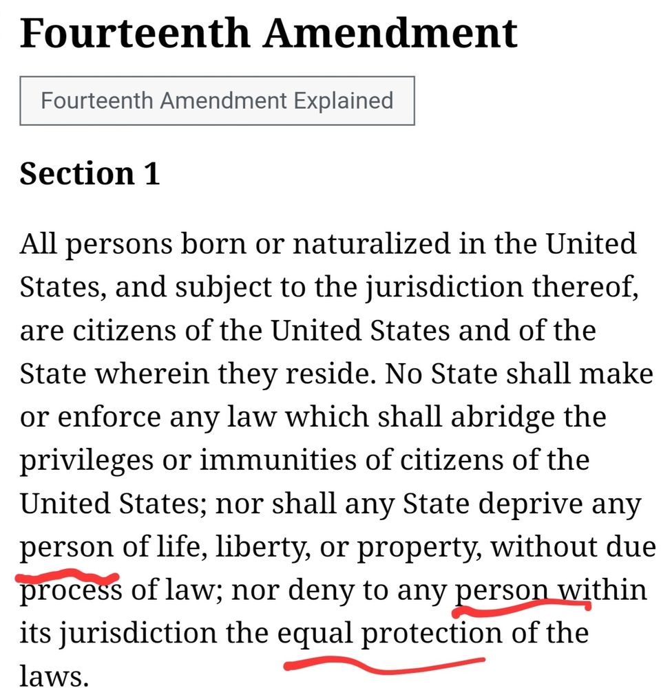 Fourteenth Amendment
Section 1

All persons born or naturalized in the United States, and subject to the jurisdiction thereof, are citizens of the United States and of the State wherein they reside. No State shall make or enforce any law which shall abridge the privileges or immunities of citizens of the United States; nor shall any State deprive any *person* of life, liberty, or property, without due process of law; nor deny to any *person* within its jurisdiction the *equal protection* of the laws.

*Emphasis mine.
