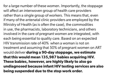 ...for a large number of these women. Importantly, the stoppage will affect an interwoven group of health care providers rather than a single group of workers. This means that, even if many of the antenatal clinic providers are employed by the Ministry of Health (as is often the case), the commodities in use, the pharmacists, laboratory technicians, and others involved in the care of pregnant women are integrated, with each being essential to quality care. Based on an expected HIV transmission rate of 40% when a woman is not on treatment and assuming that 50% of pregnant women on ART would deliver during a 90-day stoppage, we estimate that this would mean 135,987 babies acquiring HIV.
These babies, however, are highly likely to also go undiagnosed because infant HIV testing services are also being suspended due to the stop work order.