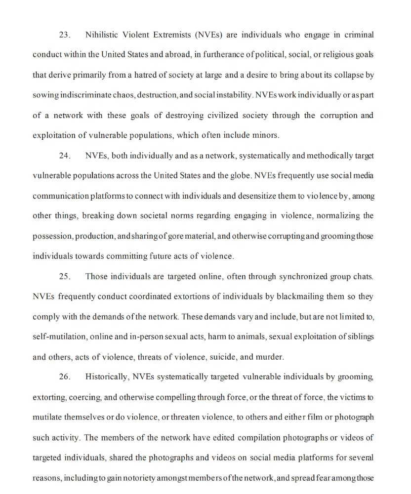 23. Nihilistic Violent Extremists (NVEs) are individuals who engage in criminal
conduct within the United States and abroad, in furtherance of political, social, or religious goals
that derive primarily from a hatred of society at large and a desire to bring about its collapse by
sowing indiscriminate chaos, destruction, and social instability. NVEs work individually or as part
of a network with these goals of destroying civilized society through the corruption and
exploitation of vulnerable populations, which often include minors.
24. NVEs, both individually and as a network, systematically and methodically target
vulnerable populations across the United States and the globe. NVEs frequently use social media
communication platforms to connect with individuals and desensitize them to violence by, among
other things, breaking down societal norms regarding engaging in violence, normalizing the possession, production, and sharing of gore material, and otherwise corrupting and grooming those individuals towards committing future acts of violence.
25. Those individuals are targeted online, often through synchronized group chats.
NVEs frequently conduct coordinated extortions of individuals by blackmailing them so they
comply with the demands of the network. These demands vary and include, but are not limited to, self-mutilation, online and in-person sexual acts, harm to animals, sexual exploitation of siblings
and others, acts of violence, threats of violence, suicide, and murder.
26. Historically, NVEs systematically targeted vulnerable individuals by grooming,
extorting, coercing, and otherwise compelling through force, or the threat of force, the victims to mutilate themselves or do violence, or threaten violence, to others and either film or photograph
such activity