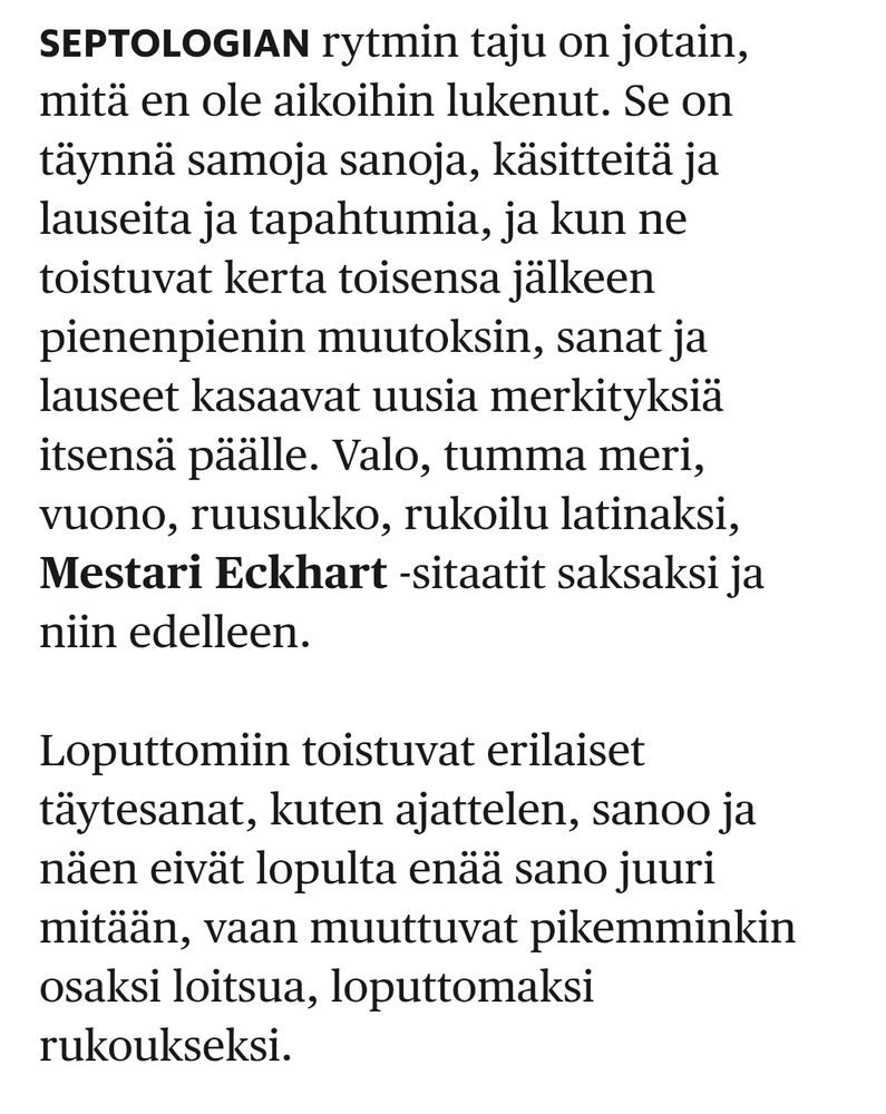 Katkelma Jon Fossen "Septologia"-teoksen arviosta: "Septologian rytmin taju on jotain, mitä en ole aikoihin lukenut. Se on täynnä samoja sanoja, käsitteitä ja lauseita ja tapahtumia, ja kun ne toistuvat kerta toisensa jälkeen pienenpienin muutoksin, sanat ja lauseet kasaavat uusia merkityksiä itsensä päälle. Valo, tumma meri, vuono, ruusukko, rukoilu latinaksi, Mestari Eckhart -sitaatit saksaksi ja niin edelleen.

Loputtomiin toistuvat erilaiset täytesanat, kuten ajattelen, sanoo ja näen eivät lopulta enää sano juuri mitään, vaan muuttuvat pikemminkin osaksi loitsua, loputtomaksi rukoukseksi."