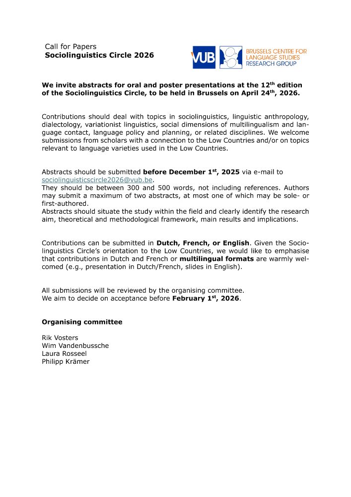 Call for Papers: Sociolinguistics Circle 2026
VUB - Brussels Centre for Language Studies

We invite abstracts for oral and poster presentations at the 12th edition of the Sociolinguistics Circle, to be held in Brussels on April 24th, 2026. 
Contributions should deal with topics in sociolinguistics, linguistic anthropology, dialectology, variationist linguistics, social dimensions of multilingualism and language contact, language policy and planning, or related disciplines. We welcome submissions from scholars with a connection to the Low Countries and/or on topics relevant to language varieties used in the Low Countries.

Abstracts should be submitted before December 1st, 2025 via e-mail to
sociolinguisticscircle2026@vub.be.
They should be between 300 and 500 words, not including references. Authors may submit a maximum of two abstracts, at most one of which may be sole- or first-authored.
Abstracts should situate the study within the field and clearly identify the research aim, theoretical and methodological framework, main results and implications. 
Contributions can be submitted in Dutch, French, or English. Given the Sociolinguistics Circle’s orientation to the Low Countries, we would like to emphasise that contributions in Dutch and French or multilingual formats are warmly welcomed (e.g., presentation in Dutch/French, slides in English).

All submissions will be reviewed by the organising committee.
We aim to decide on acceptance before February 1st, 2026.

Organising committee
Rik Vosters
Wim Vandenbussche
Laura Rosseel
Philipp Krämer