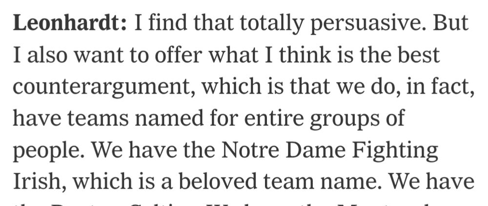 Leonhardt: I find that totally persuasive. But I also want to offer what I think is the best counterargument, which is that we do, in fact, have teams named for entire groups of people. We have the Notre Dame Fighting Irish, which is a beloved team name.