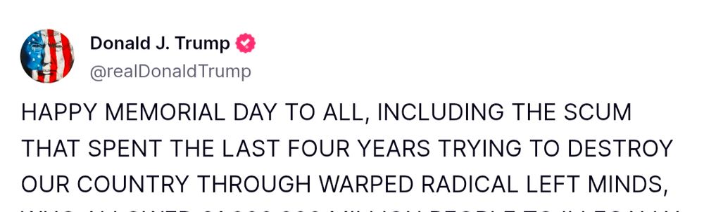 Trump social media post, which begins 

HAPPY MEMORIAL DAY TO ALL, INCLUDING THE SCUM THAT SPENT THE LAST FOUR YEARS TRYING TO DESTROY OUR COUNTRY THROUGH WARPED RADICAL LEFT MINDS