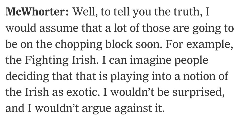 McWhorter: Well, to tell you the truth, I would assume that a lot of those are going to be on the chopping block soon. For example, the Fighting Irish. I can imagine people deciding that that is playing into a notion of the Irish as exotic. I wouldn’t be surprised, and I wouldn’t argue against it.