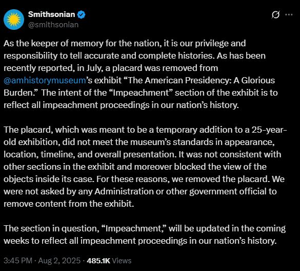 Tweet from the Smithsonian, dated Aug 2, 2025

As the keeper of memory for the nation, it is our privilege and responsibility to tell accurate and complete histories. As has been recently reported, in July, a placard was removed from 
@amhistorymuseum
’s exhibit “The American Presidency: A Glorious Burden.”  The intent of the “Impeachment” section of the exhibit is to reflect all impeachment proceedings in our nation’s history.  
 
The placard, which was meant to be a temporary addition to a 25-year-old exhibition, did not meet the museum’s standards in appearance, location, timeline, and overall presentation. It was not consistent with other sections in the exhibit and moreover blocked the view of the objects inside its case. For these reasons, we removed the placard. We were not asked by any Administration or other government official to remove content from the exhibit.  
 
The section in question, “Impeachment,” will be updated in the coming weeks to reflect all impeachment proceedings in our nation’s history.