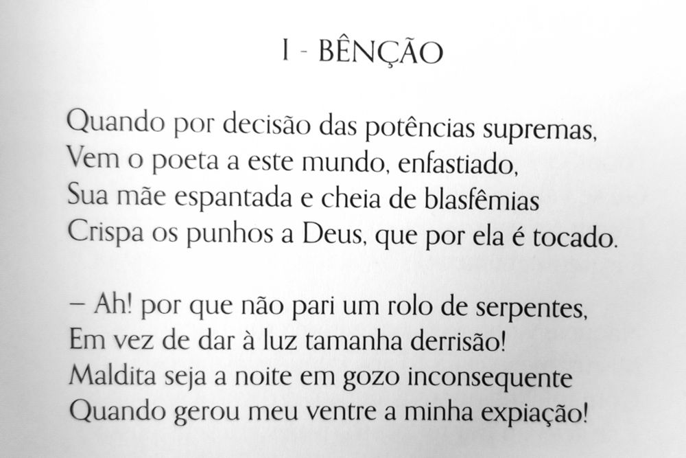 2 primeiros versos de "Benção" de Charles Baudelaire.

"Quando por decisão das potências supremas,
Vem o poeta a este mundo, enfastiado,
Sua mãe espantada e cheia de blasfêmias 
Crispa os punhos a Deus, que por ela é tocado.

-Ah! por que não pari um rolo de serpentes,
Em vez de dar à luz tamanha derrisão!
Maldita seja a noite toda em gozo inconsequente 
Quando gerou meu ventre a minha expiação!"