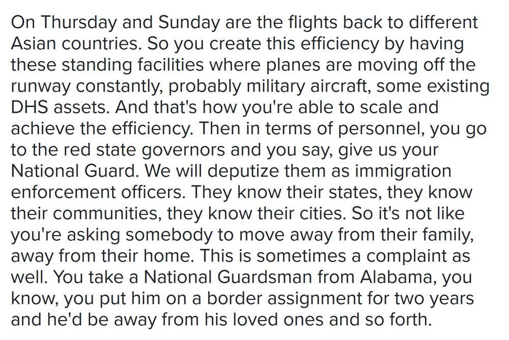 Text, reading, "On Thursday and Sunday are the flights back to different Asian countries. So you create this efficiency by having these standing facilities where planes are moving off the runway constantly, probably military aircraft, some existing DHS assets. And that's how you're able to scale and achieve the efficiency. Then in terms of personnel, you go to the red state governors and you say, give us your National Guard. We will deputize them as immigration enforcement officers. They know their states, they know their communities, they know their cities. So it's not like you're asking somebody to move away from their family, away from their home. This is sometimes a complaint as well. You take a National Guardsman from Alabama, you know, you put him on a border assignment for two years and he'd be away from his loved ones and so forth."