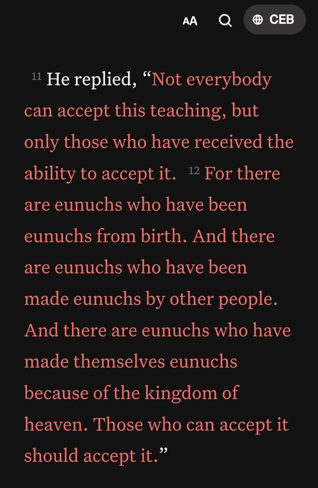 Matthew 19:11-12 CEB
[11] He replied, “Not everybody can accept this teaching, but only those who have received the ability to accept it. [12] For there are eunuchs who have been eunuchs from birth. And there are eunuchs who have been made eunuchs by other people. And there are eunuchs who have made themselves eunuchs because of the kingdom of heaven. Those who can accept it should accept it."
