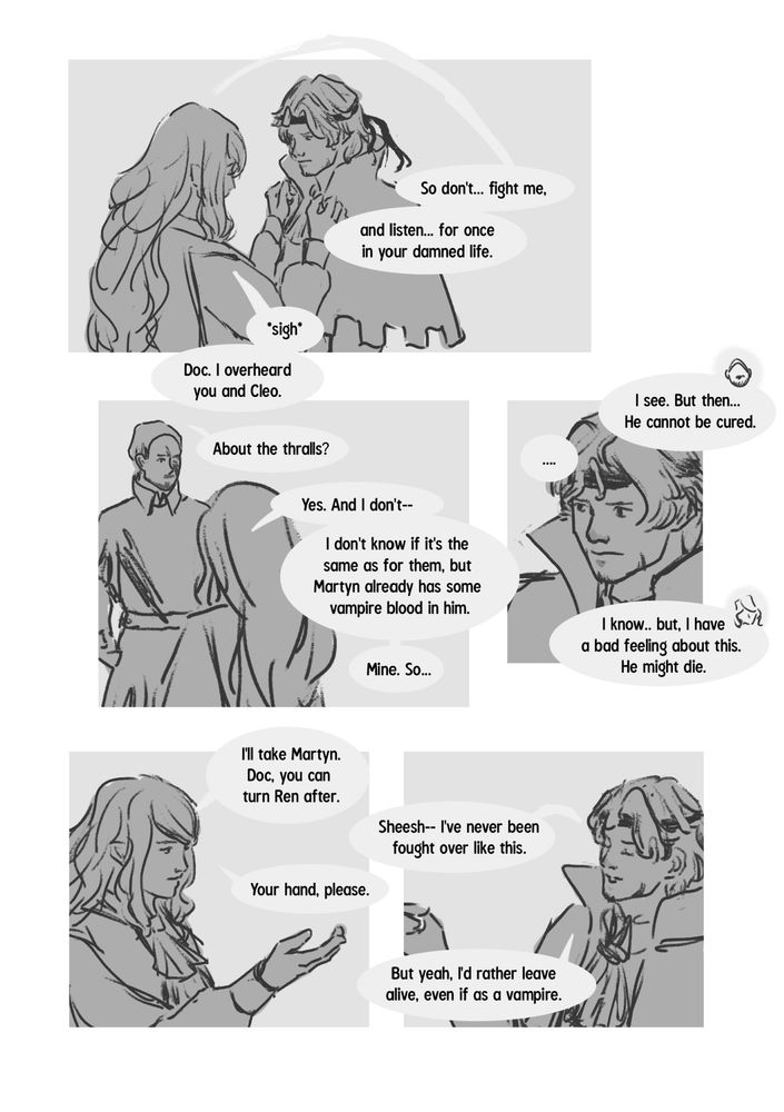 3/4

- Apo has let go of Martyn's collar, but her hands are still near it. She continues, "So don't... fight me, and listen... for once
in your damned life." she then turns back to the issue at hand, sighing "Doc. I overheard you and Cleo."
- Doc is in the background, Apo in the background once more. He asks "About the thralls?" Apo confirms, "Yes. And I don't-- I don't know if it's the same as for them, but Martyn already has some vampire blood in him." further clarifying, "Mine. So.."
- A close up of Martyn looking conflicted and deep in thought, not saying anything. The conversation between Apo and Legs continues, the Doc saying "I see. But then... He cannot be cured." and Apo responding "I know.. but, I have a bad feeling about this. He might die."
- A waist up shot of Apo, holding out her hand. "I'll take Martyn. Doc, you can turn Ren after."
- A waist up shot of Martyn, also raising a hand, looking like he's made a decision, trying to be lighthearted: "Sheesh-- I've never been fought over like this." to which Apo says "Your hand, please." and Martyn finally verbally agrees, saying "But yeah, I'd rather leave alive, even if as a vampire."