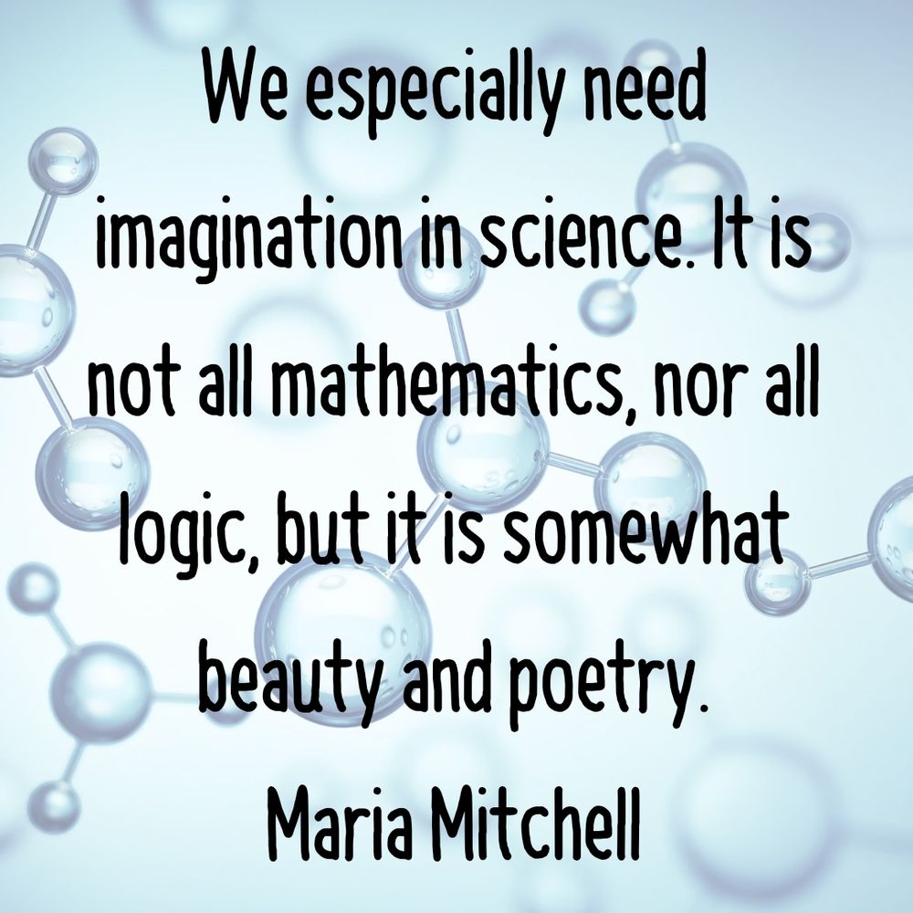 We especially need imagination in science. It is not all mathematics, nor all logic, but it is somewhat beauty and poetry.
Maria Mitchell