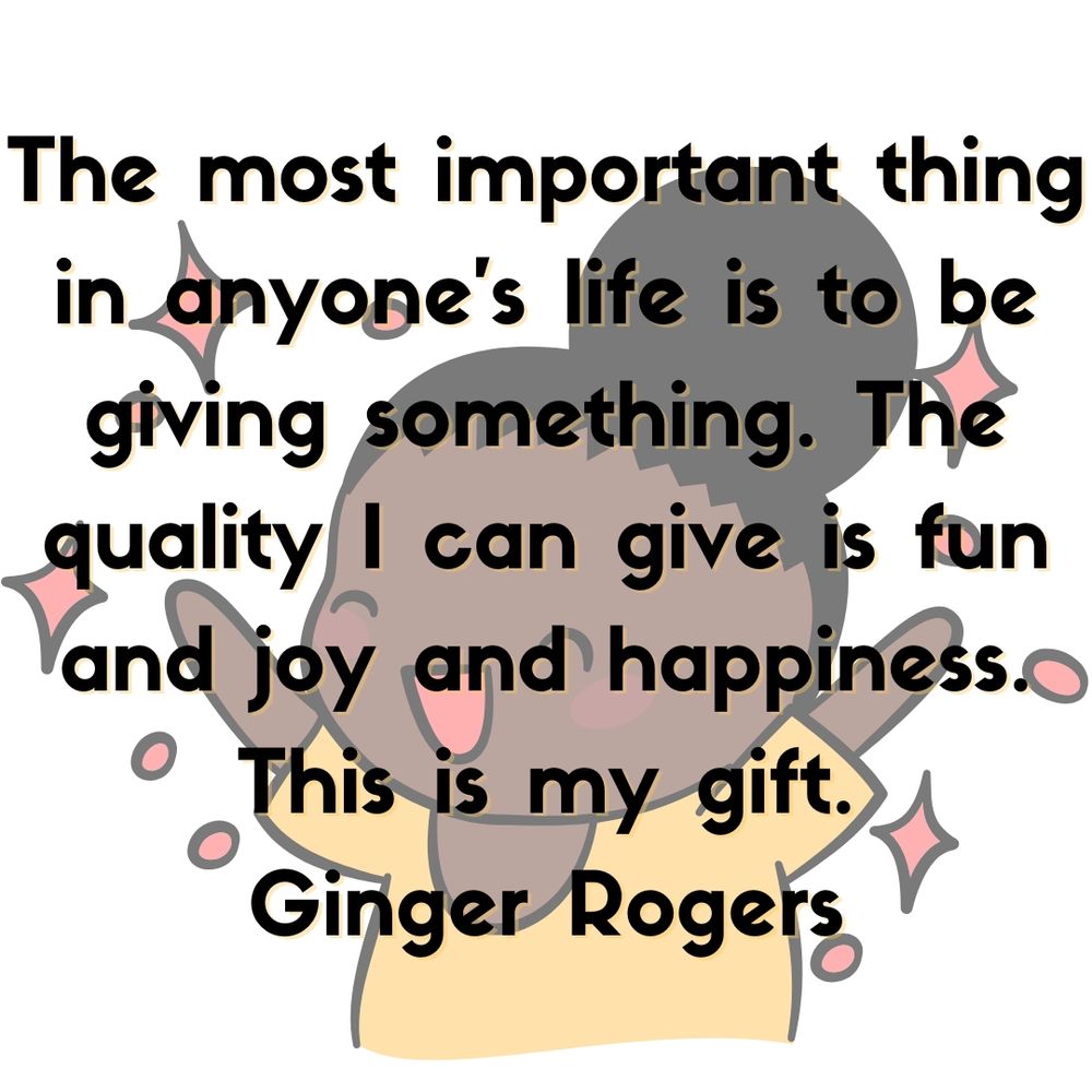 The most important thing in anyone's life is to be giving something. The quality I can give is fun and joy and happiness. This is my gift.
Ginger Rogers