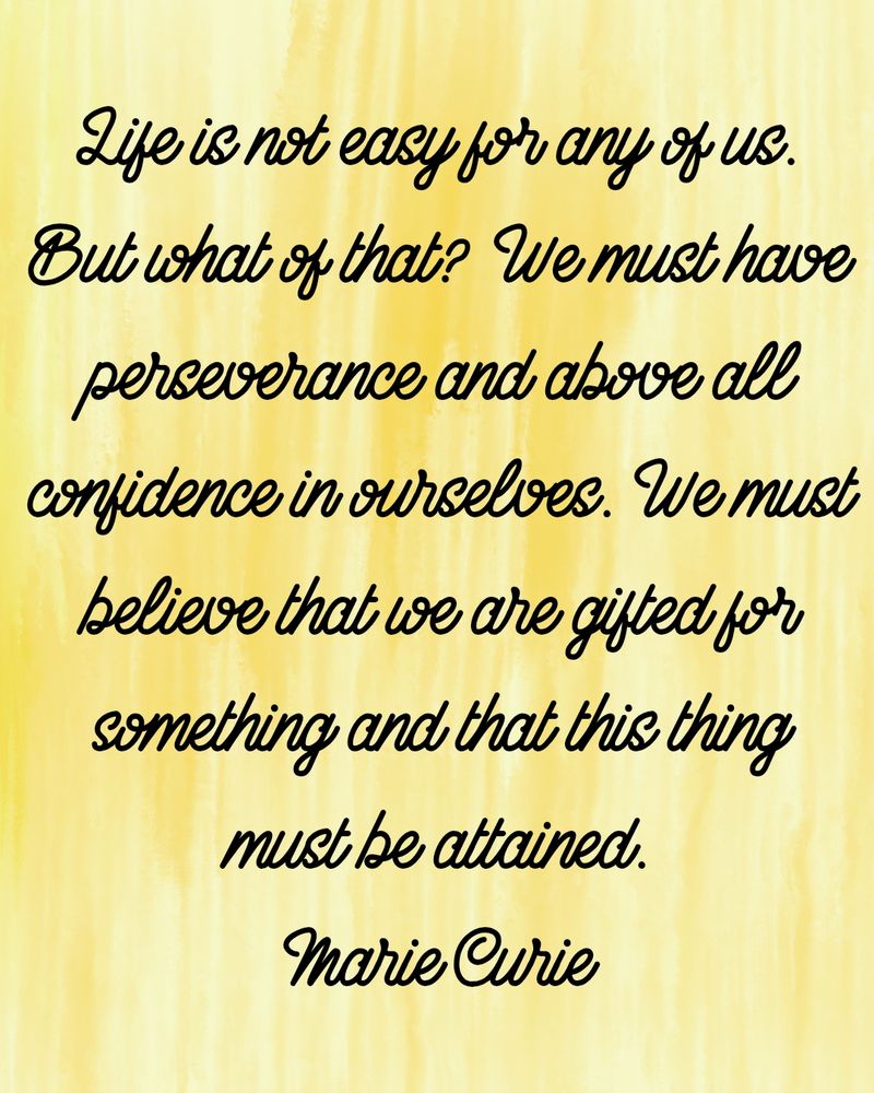 Life is not easy for any of us. But what of that? We must have perseverance and above all confidence in ourselves. We must believe that we are gifted for something and that this thing must be attained.

Marie Curie