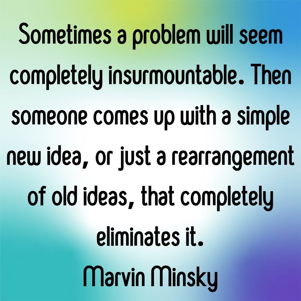 Sometimes a problem will seem completely insurmountable. Then someone comes up with a simple new idea, or just a rearrangement of old ideas, that completely eliminates it.
Marvin Minsky