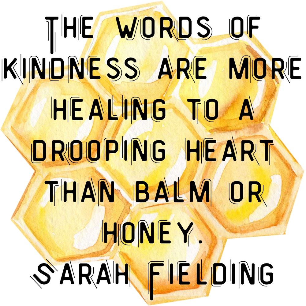 The words of kindness are more healing to a drooping heart than balm or honey.
Sarah Fielding
