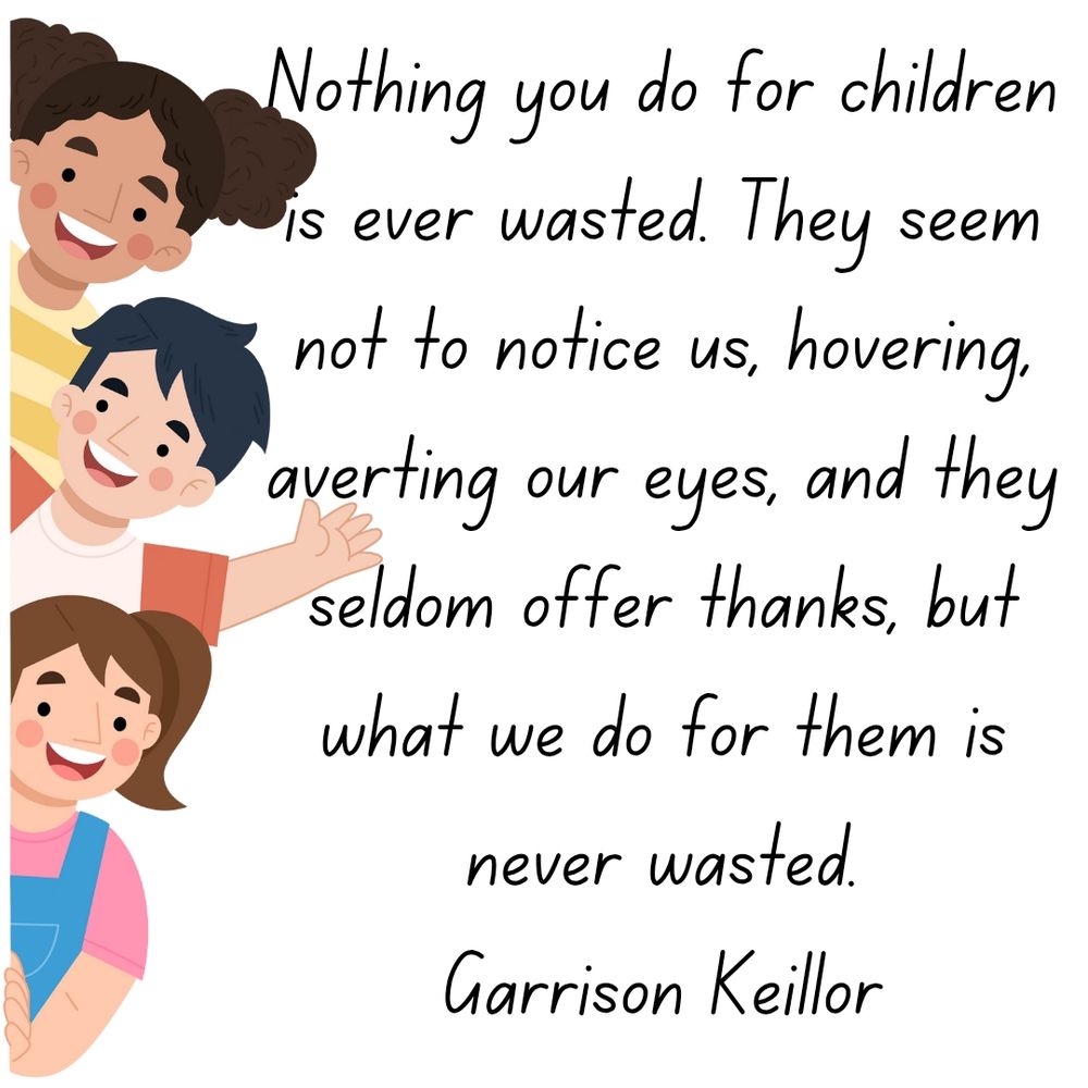 Nothing you do for children is ever wasted. They seem not to notice us, hovering, averting our eyes, and they seldom offer thanks, but what we do for them is never wasted.
Garrison Keillor