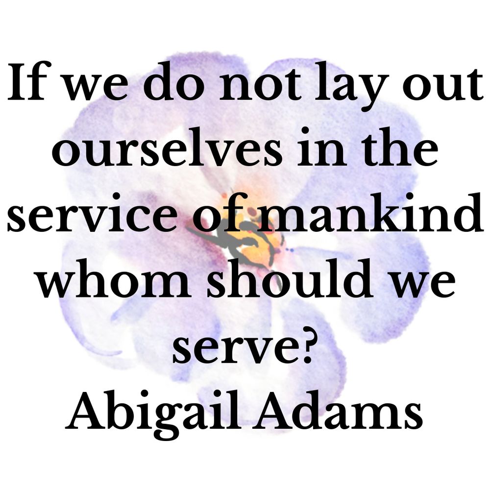 If we do not lay out ourselves in the service of mankind whom should we serve?
Abigail Adams