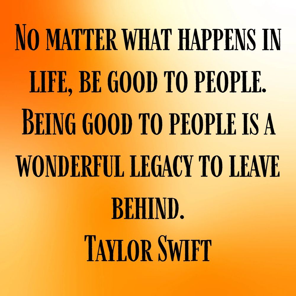 No matter what happens in life, be good to people. Being good to people is a wonderful legacy to leave behind.
Taylor Swift