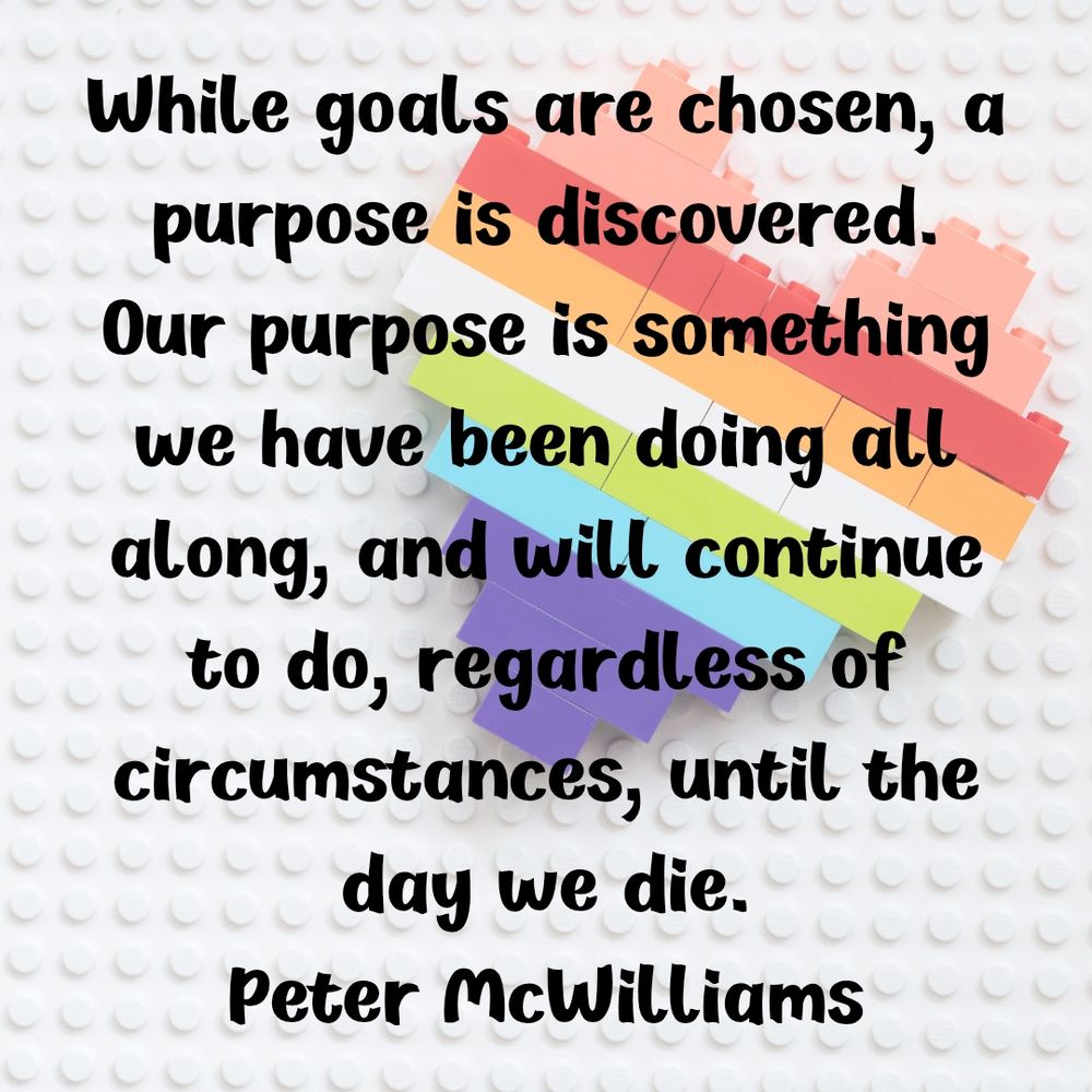 While goals are chosen, a purpose is discovered. Our purpose is something we have been doing all along, and will continue to do, regardless of circumstances, until the day we die.
Peter McWilliams
