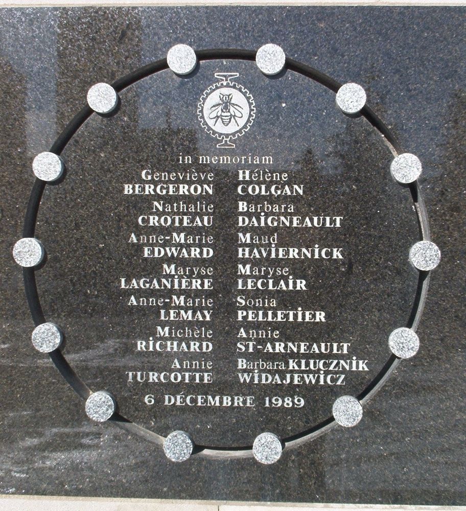Memorial for the women murdered in the Montreal Massacre: Geneviève Bergeron
Hélène Colgan
Nathalie Croteau
Barbara Daigneault
Anne-Marie Edward
Maud Haviernick
Maryse Laganière
Maryse Leclair
Anne-Marie Lemay
Sonia Pelletier
Michèle Richard
Annie St-Arneault
Annie Turcotte
Barbara Klucznik-Widajewicz
