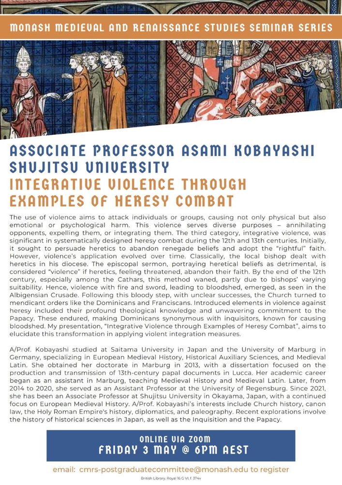 Abstract: The use of violence aims to attack individuals or groups, causing physical, emotional or psychological harm. This violence serves diverse purposes: annihilating, expelling or integrating opponents. Integrative violence was significant in systematically designed heresy combat during the 12th & 13th centuries. It initially sought to persuade heretics to abandon renegade beliefs & adopt the “rightful” faith, however, this evolved over time, from the “violence” of early episcopal sermons, portraying heretical beliefs as detrimental, to violence with fire & sword, leading to bloodshed, as seen in the Albigensian Crusade. Following this bloody step, the Church turned to mendicant orders like the Dominicans and Franciscans. Dominicans became synonymous with inquisitors, known for causing bloodshed. My presentation aims to elucidate this transformation in applying violent integration measures.
Fri 3 May @ 6pm AEST. Email cmrs-postgraduatecommittee@monash.edu for zoom link