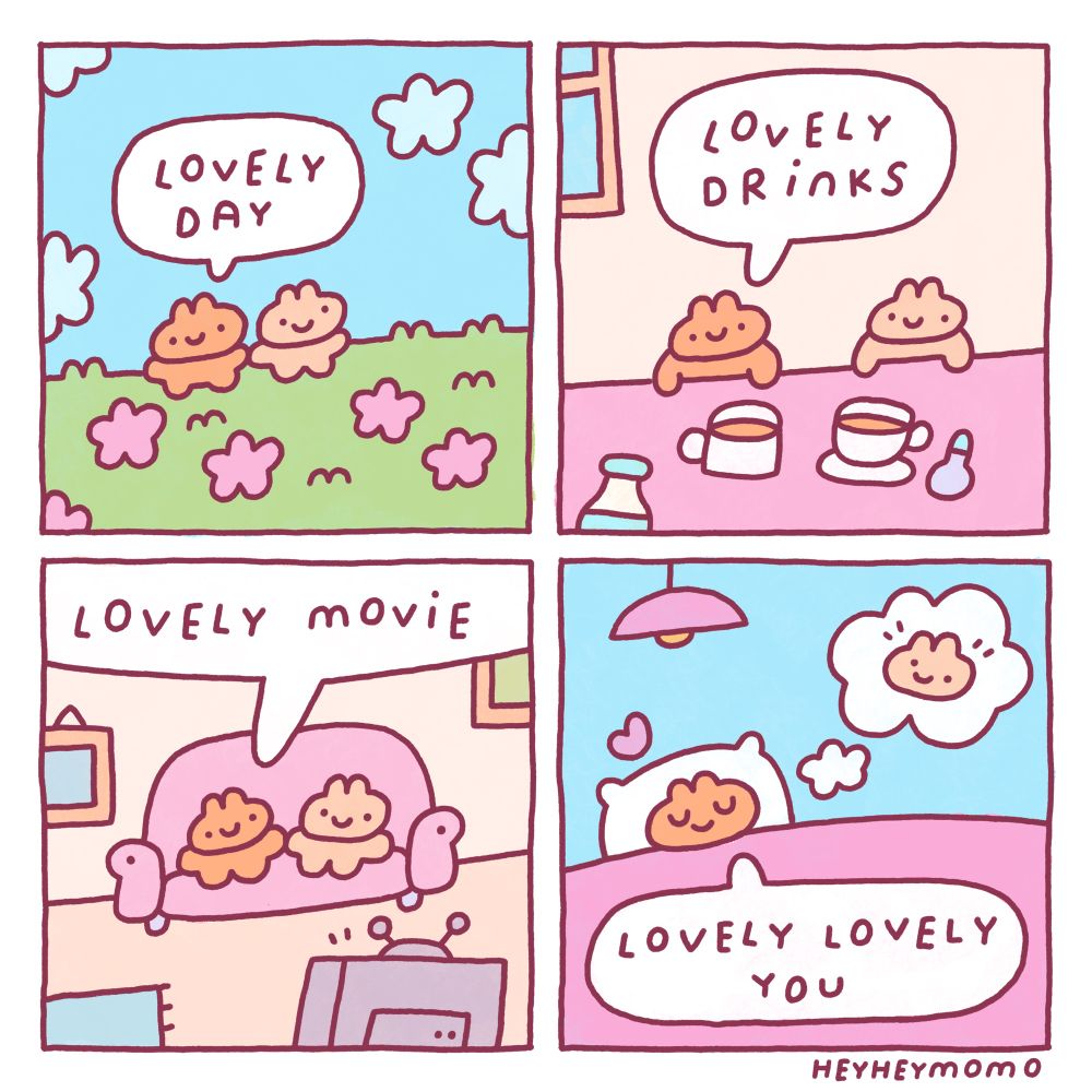 4 panel comic: 

Panel 1:
Two little bunnies walk in a grassy field full of pink flowers. One is brown and the other a bit lighter beige. The brown one says “lovely day”

Panel 2: 
Now they are inside and enjoying some hot drinks, perhaps some tea or coffee. The brown bunny says “lovely drinks”

Panel 3:
In this scene they are sitting on a couch in front of the TV. Brown bun says “lovely movie”

Panel 4:
The brown bunny is later in bed, eyes closed all happy and satisfied. In a thought bubble is the other bunny. He says “lovely lovely you” and a little heart appears above his head