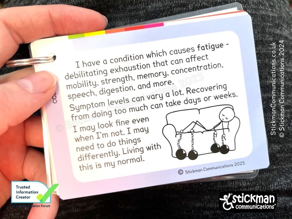 Card with stickman chained to the sofa. Text: I have a condition which causes fatigue - debilitating exhaustion that can affect mobility, strength, memory, concentration, speech, digestion and more. Symptom levels vary a lot. Recovering from doing too much can take days or weeks. I may look fine even when I'm not. I may need to do things differently. Living with this is my normal.