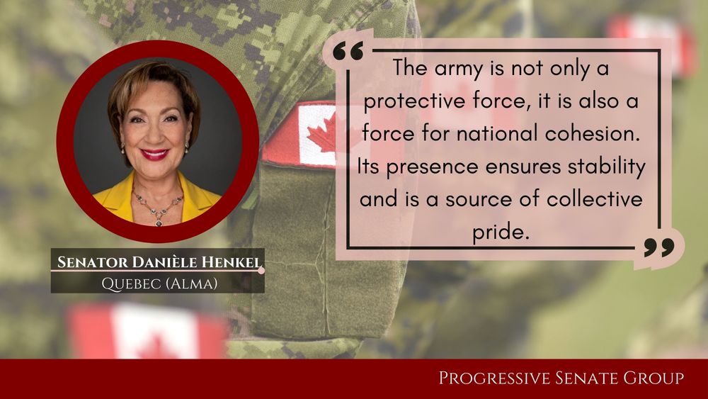 "The army is not only a protective force, it is also a force for national cohesion. Its presence ensures stability and is a source of collective pride." Senator Danièle Henkel, Quebec (Alma), Progressive Senate Group

