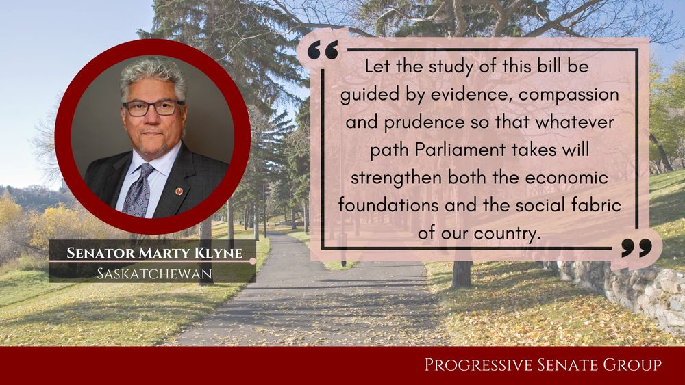 "Let the study of this bill be guided by evidence, compassion and prudence so that whatever path Parliament takes will strengthen both the economic foundations and the social fabric of our country." Senator Marty Klyne, Saskatchewan, Progressive Senate Group

